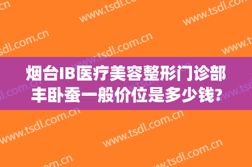 烟台IB医疗美容整形门诊部丰卧蚕一般价位是多少钱?贵不贵?(烟台ib整形医院是正规的医院吗)