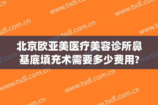 北京欧亚美医疗美容诊所鼻基底填充术需要多少费用?有哪些优势?(北京欧亚美创医疗美容)