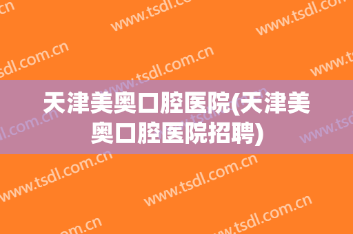 天津美奥口腔医院(天津美奥口腔医院招聘)