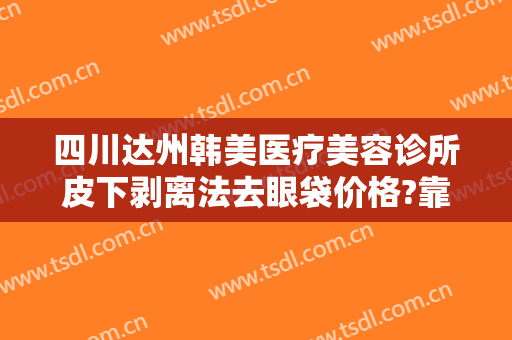 四川达州韩美医疗美容诊所皮下剥离法去眼袋价格?靠谱吗?