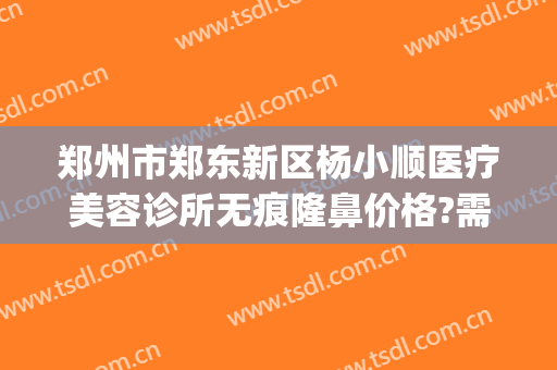 郑州市郑东新区杨小顺医疗美容诊所无痕隆鼻价格?需要多久恢复?(郑州顺美整形美容)