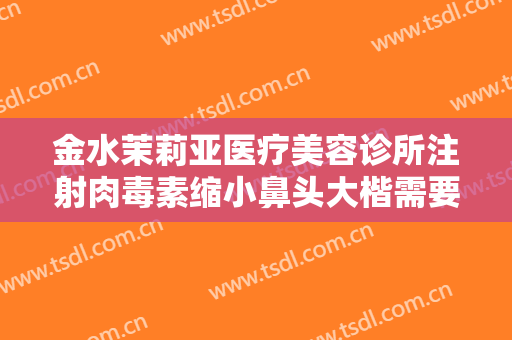 金水茉莉亚医疗美容诊所注射肉毒素缩小鼻头大楷需要多少费用?好不好?