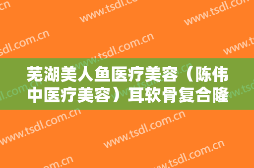 芜湖美人鱼医疗美容（陈伟中医疗美容）耳软骨复合隆鼻需要多少费用?怎么样?