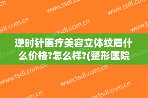 逆时针医疗美容立体纹眉什么价格?怎么样?(整形医院纹眉)
