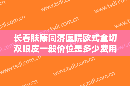 长春肤康同济医院欧式全切双眼皮一般价位是多少费用?有哪些优势?