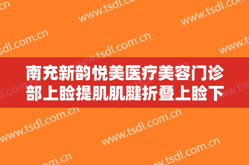 南充新韵悦美医疗美容门诊部上睑提肌肌腱折叠上睑下垂治疗大楷需要多少钱?有哪些优势?