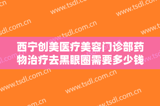 西宁创美医疗美容门诊部药物治疗去黑眼圈需要多少钱?需要多久恢复?