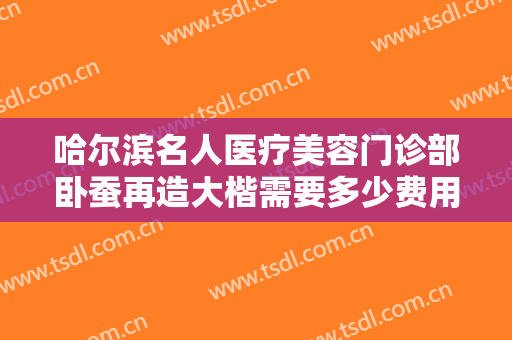 哈尔滨名人医疗美容门诊部卧蚕再造大楷需要多少费用?多长时间恢复?