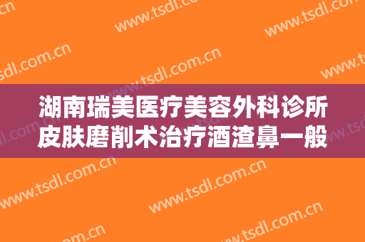 湖南瑞美医疗美容外科诊所皮肤磨削术治疗酒渣鼻一般价位是多少费用?效果怎么样?