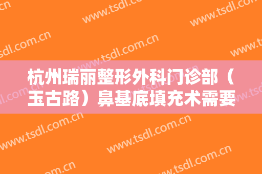杭州瑞丽整形外科门诊部（玉古路）鼻基底填充术需要多少费用?可靠吗?