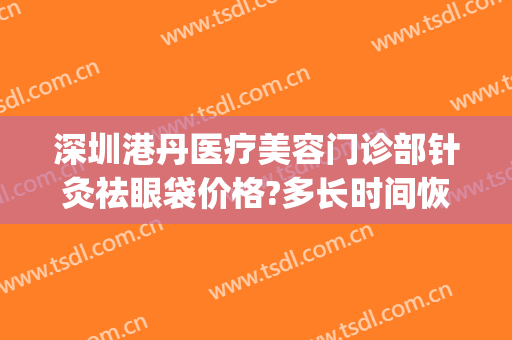 深圳港丹医疗美容门诊部针灸祛眼袋价格?多长时间恢复?(港丹去眼袋医院正规吗)