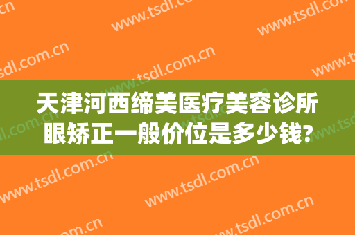天津河西缔美医疗美容诊所眼矫正一般价位是多少钱?效果怎么样?(天津津美仁医疗整形地址)