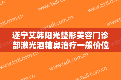 遂宁艾韩阳光整形美容门诊部激光酒糟鼻治疗一般价位是多少?靠谱吗?