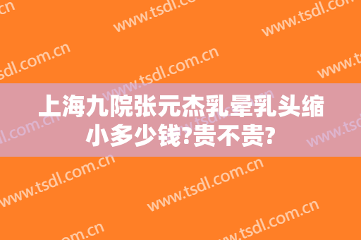 上海九院张元杰乳晕乳头缩小多少钱?贵不贵?