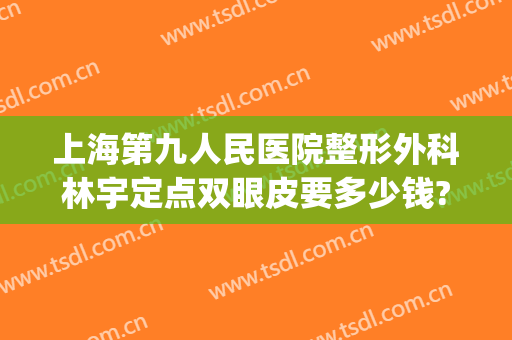 上海第九人民医院整形外科林宇定点双眼皮要多少钱?有哪些优势?(上海整容医院九院双眼皮多少钱)