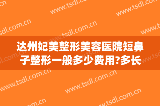 达州妃美整形美容医院短鼻子整形一般多少费用?多长时间恢复?(达州隆鼻术价格)