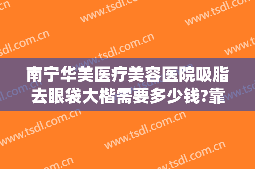 南宁华美医疗美容医院吸脂去眼袋大楷需要多少钱?靠谱吗?(南宁华美去眼袋手术多少钱)