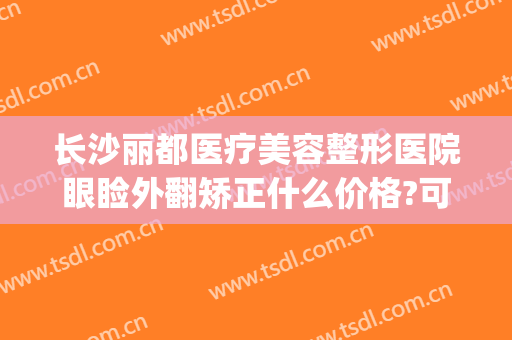 长沙丽都医疗美容整形医院眼睑外翻矫正什么价格?可靠吗?(长沙法莱丽医疗美容医院口碑)