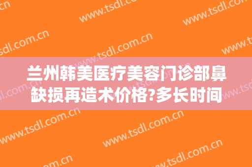 兰州韩美医疗美容门诊部鼻缺损再造术价格?多长时间恢复?(兰州韩美整形美容医院 评论)
