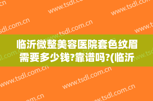 临沂微整美容医院套色纹眉需要多少钱?靠谱吗?(临沂整形一般多少钱)