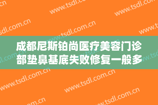 成都尼斯铂尚医疗美容门诊部垫鼻基底失败修复一般多少钱?靠谱吗?(成都尼斯铂尚整形美容医院电话)