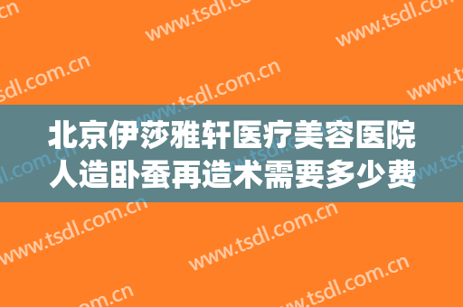 北京伊莎雅轩医疗美容医院人造卧蚕再造术需要多少费用?可靠吗?(北京伊莎雅轩医疗美容医院怎么样)