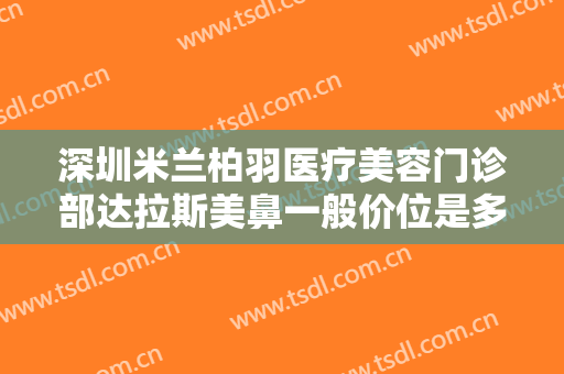 深圳米兰柏羽医疗美容门诊部达拉斯美鼻一般价位是多少钱?有哪些优势?