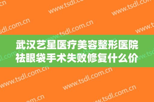 武汉艺星医疗美容整形医院祛眼袋手术失败修复什么价格?可靠吗?(武汉艺星整形医院正规吗)