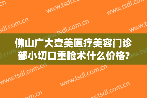 佛山广大壹美医疗美容门诊部小切口重睑术什么价格?多长时间恢复?(广大壹美医疗美容医院)