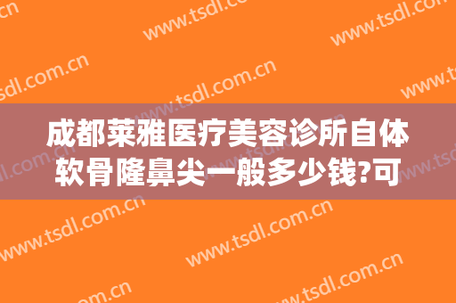 成都莱雅医疗美容诊所自体软骨隆鼻尖一般多少钱?可靠吗?(自体软骨隆鼻多少钱)