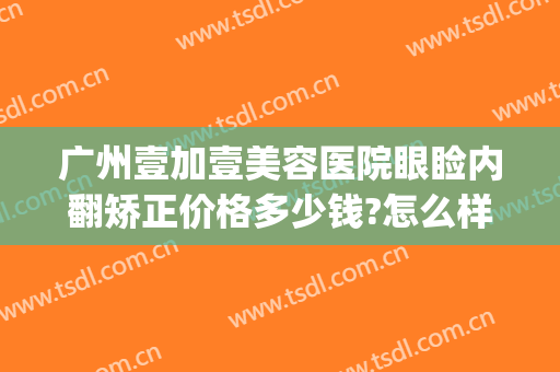 广州壹加壹美容医院眼睑内翻矫正价格多少钱?怎么样?(壹美医院美容整形)