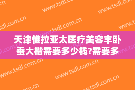 天津惟拉亚太医疗美容丰卧蚕大楷需要多少钱?需要多久恢复?(天津惟拉亚太医疗美容电话多少)