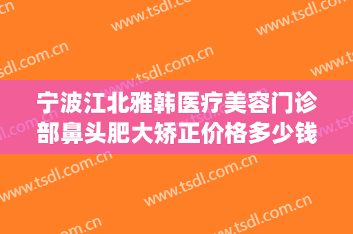 宁波江北雅韩医疗美容门诊部鼻头肥大矫正价格多少钱?怎么样?(宁波雅韩整形医院怎么样)