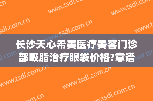 长沙天心希美医疗美容门诊部吸脂治疗眼袋价格?靠谱吗?(长沙天心新生医疗美容门诊部)
