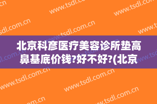 北京科彦医疗美容诊所垫高鼻基底价钱?好不好?(北京科彦医疗美容怎么样)