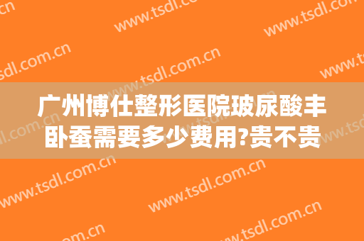 广州博仕整形医院玻尿酸丰卧蚕需要多少费用?贵不贵?(广州博仕整形价格)