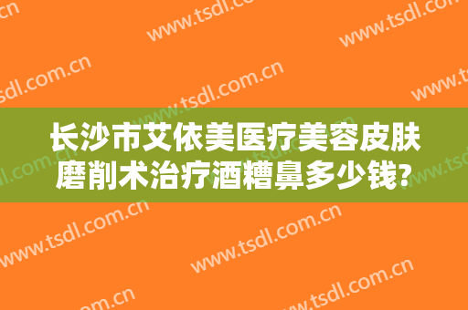 长沙市艾依美医疗美容皮肤磨削术治疗酒糟鼻多少钱?需要多久恢复?