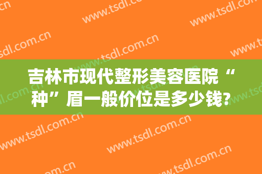 吉林市现代整形美容医院“种”眉一般价位是多少钱?效果怎么样?(整形医院切眉多少钱)