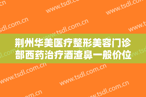 荆州华美医疗整形美容门诊部西药治疗酒渣鼻一般价位是多少?怎么样?