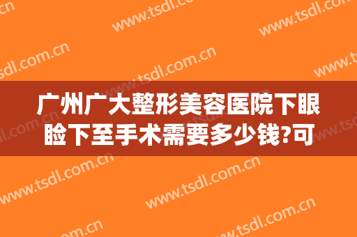 广州广大整形美容医院下眼睑下至手术需要多少钱?可靠吗?(广州眼睑下垂手术最好的医院)