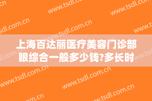 上海百达丽医疗美容门诊部眼综合一般多少钱?多长时间恢复?(上海百达丽医院做眼睛怎么样)