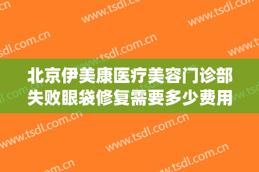 北京伊美康医疗美容门诊部失败眼袋修复需要多少费用?怎么样?(北京伊美尔爱康医疗美容院)