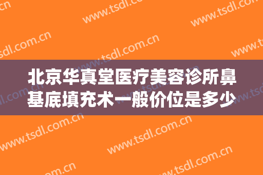 北京华真堂医疗美容诊所鼻基底填充术一般价位是多少?贵不贵?(鼻基底填充费用)