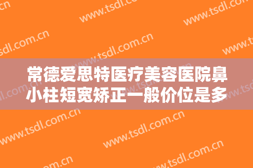 常德爱思特医疗美容医院鼻小柱短宽矫正一般价位是多少费用?有哪些优势?