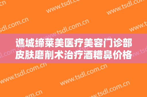 谯城缔莱美医疗美容门诊部皮肤磨削术治疗酒糟鼻价格多少钱?可靠吗?