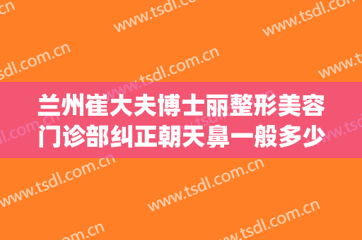 兰州崔大夫博士丽整形美容门诊部纠正朝天鼻一般多少钱?可靠吗?(兰州鼻整形医生)