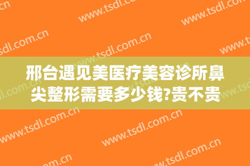 邢台遇见美医疗美容诊所鼻尖整形需要多少钱?贵不贵?(邢台整形费用)