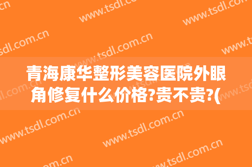 青海康华整形美容医院外眼角修复什么价格?贵不贵?(青海康华整形美容医院外眼角修复什么价格?贵不贵呀)