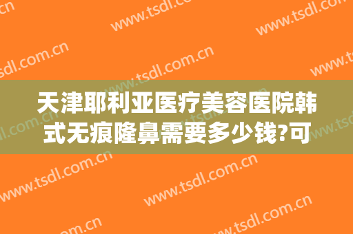 天津耶利亚医疗美容医院韩式无痕隆鼻需要多少钱?可靠吗?(韩式无痕隆胸一般多少钱)