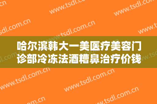 哈尔滨韩大一美医疗美容门诊部冷冻法酒糟鼻治疗价钱?效果怎么样?